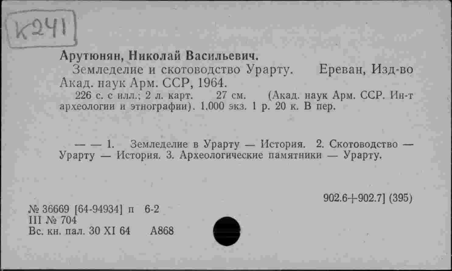 ﻿Арутюнян, Николай Васильевич.
Земледелие и скотоводство Урарту. Ереван, Изд-во Акад, наук Арм. ССР, 1964.
226 с. с илл.; 2 л. карт. 27 см. (Акад, наук Арм. ССР. Ин-т археологии и этнографии). 1.000 экз. 1 р. 20 к. В пер.
--------1. Земледелие в Урарту — История. 2. Скотоводство — Урарту — История. 3. Археологические памятники — Урарту.
№ 36669 [64-94934] п 6-2
III № 704
Вс. кн. пал. ЗО XI 64	А868
902.6+902.7] (395)